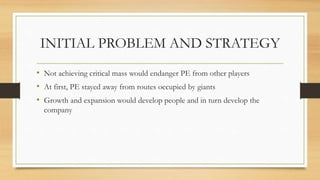 INITIAL PROBLEM AND STRATEGY
• Not achieving critical mass would endanger PE from other players
• At first, PE stayed away from routes occupied by giants
• Growth and expansion would develop people and in turn develop the
company
 