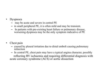 • Dyspnoea
– may be acute and severe in central PE
– in small peripheral PE, it is often mild and may be transient.
– In patients with pre-existing heart failure or pulmonary disease,
worsening dyspnoea may be the only symptom indicative of PE
• Chest pain
– caused by pleural irritation due to distal emboli causing pulmonary
infarction
– In central PE, chest pain may have a typical angina character, possibly
reflecting RV ischaemia and requiring differential diagnosis with
acute coronary syndrome (ACS) or aortic dissection
 