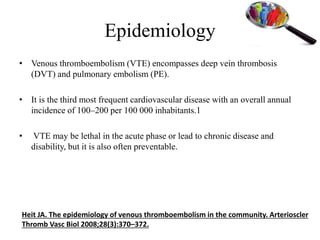 Epidemiology
• Venous thromboembolism (VTE) encompasses deep vein thrombosis
(DVT) and pulmonary embolism (PE).
• It is the third most frequent cardiovascular disease with an overall annual
incidence of 100–200 per 100 000 inhabitants.1
• VTE may be lethal in the acute phase or lead to chronic disease and
disability, but it is also often preventable.
Heit JA. The epidemiology of venous thromboembolism in the community. Arterioscler
Thromb Vasc Biol 2008;28(3):370–372.
 