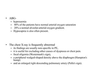 • ABG-
– hypoxaemia
– 40% of the patients have normal arterial oxygen saturation
– 20% a normal alveolar-arterial oxygen gradient.
– Hypocapnia is also often present.
• The chest X-ray is frequently abnormal
– its findings are usually non-specific in PE,
– it is useful for excluding other causes of dyspnoea or chest pain.
– focal oligemia (Westermark's sign),
– a peripheral wedged-shaped density above the diaphragm (Hampton's
hump)
– and an enlarged right descending pulmonary artery (Palla's sign).
 