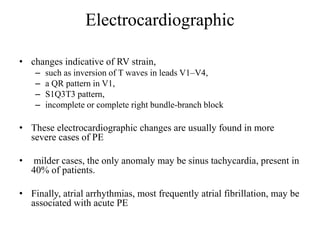 Electrocardiographic
• changes indicative of RV strain,
– such as inversion of T waves in leads V1–V4,
– a QR pattern in V1,
– S1Q3T3 pattern,
– incomplete or complete right bundle-branch block
• These electrocardiographic changes are usually found in more
severe cases of PE
• milder cases, the only anomaly may be sinus tachycardia, present in
40% of patients.
• Finally, atrial arrhythmias, most frequently atrial fibrillation, may be
associated with acute PE
 