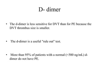 D- dimer
• The d-dimer is less sensitive for DVT than for PE because the
DVT thrombus size is smaller.
• The d-dimer is a useful "rule out" test.
• More than 95% of patients with a normal (<500 ng/mL) d-
dimer do not have PE.
 