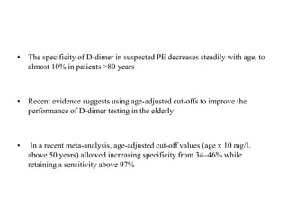 • The specificity of D-dimer in suspected PE decreases steadily with age, to
almost 10% in patients >80 years
• Recent evidence suggests using age-adjusted cut-offs to improve the
performance of D-dimer testing in the elderly
• In a recent meta-analysis, age-adjusted cut-off values (age x 10 mg/L
above 50 years) allowed increasing specificity from 34–46% while
retaining a sensitivity above 97%
 
