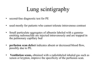 Lung scintigraphy
• second-line diagnostic test for PE
• used mostly for patients who cannot tolerate intravenous contrast
• Small particulate aggregates of albumin labeled with a gamma-
emitting radionuclide are injected intravenously and are trapped in
the pulmonary capillary bed
• perfusion scan defect indicates absent or decreased blood flow,
possibly due to PE.
• Ventilation scans, obtained with a radiolabeled inhaled gas such as
xenon or krypton, improve the specificity of the perfusion scan.
 