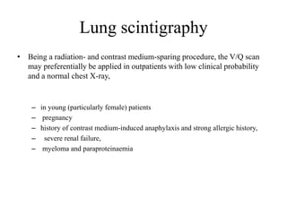 Lung scintigraphy
• Being a radiation- and contrast medium-sparing procedure, the V/Q scan
may preferentially be applied in outpatients with low clinical probability
and a normal chest X-ray,
– in young (particularly female) patients
– pregnancy
– history of contrast medium-induced anaphylaxis and strong allergic history,
– severe renal failure,
– myeloma and paraproteinaemia
 