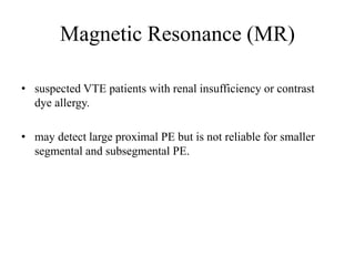 Magnetic Resonance (MR)
• suspected VTE patients with renal insufficiency or contrast
dye allergy.
• may detect large proximal PE but is not reliable for smaller
segmental and subsegmental PE.
 