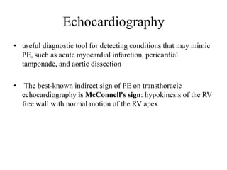 Echocardiography
• useful diagnostic tool for detecting conditions that may mimic
PE, such as acute myocardial infarction, pericardial
tamponade, and aortic dissection
• The best-known indirect sign of PE on transthoracic
echocardiography is McConnell's sign: hypokinesis of the RV
free wall with normal motion of the RV apex
 