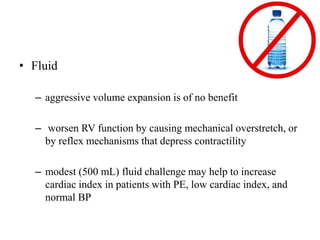 • Fluid
– aggressive volume expansion is of no benefit
– worsen RV function by causing mechanical overstretch, or
by reflex mechanisms that depress contractility
– modest (500 mL) fluid challenge may help to increase
cardiac index in patients with PE, low cardiac index, and
normal BP
 