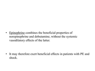 • Epinephrine combines the beneficial properties of
norepinephrine and dobutamine, without the systemic
vasodilatory effects of the latter.
• It may therefore exert beneficial effects in patients with PE and
shock.
 