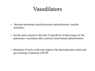 Vasodilators
– decrease pulmonary arterial pressure and pulmonary vascular
resistance,
– but the main concern is the lack of specificity of these drugs for the
pulmonary vasculature after systemic (intravenous) administration
– Inhalation of nitric oxide may improve the haemodynamic status and
gas exchange of patients with PE
 