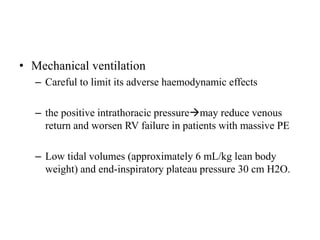 • Mechanical ventilation
– Careful to limit its adverse haemodynamic effects
– the positive intrathoracic pressuremay reduce venous
return and worsen RV failure in patients with massive PE
– Low tidal volumes (approximately 6 mL/kg lean body
weight) and end-inspiratory plateau pressure 30 cm H2O.
 