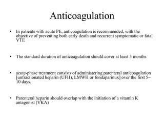 Anticoagulation
• In patients with acute PE, anticoagulation is recommended, with the
objective of preventing both early death and recurrent symptomatic or fatal
VTE
• The standard duration of anticoagulation should cover at least 3 months
• acute-phase treatment consists of administering parenteral anticoagulation
[unfractionated heparin (UFH), LMWH or fondaparinux] over the first 5–
10 days.
• Parenteral heparin should overlap with the initiation of a vitamin K
antagonist (VKA)
 