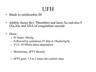 UFH
• Binds to antithombin III
• inhibits factor IIa ( Thrombin) and facto Xa and also F
IXa,XIa and XIIA of coagulation cascade
• Dose-
– IV bolus- 80u/kg
– Followed by continious IV drip at 18units/kg/hr
– T1/2- 45-90min (dose dependent)
– Monitoring- aPTT 6hourly
– aPTT goal- 1.5 to 2 times the control value
 