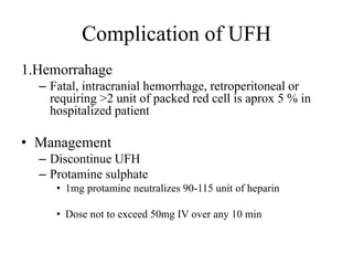Complication of UFH
1.Hemorrahage
– Fatal, intracranial hemorrhage, retroperitoneal or
requiring >2 unit of packed red cell is aprox 5 % in
hospitalized patient
• Management
– Discontinue UFH
– Protamine sulphate
• 1mg protamine neutralizes 90-115 unit of heparin
• Dose not to exceed 50mg IV over any 10 min
 