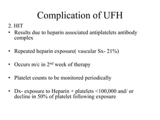 Complication of UFH
2. HIT
• Results due to heparin associated antiplatelets antibody
complex
• Repeated heparin exposure( vascular Sx- 21%)
• Occurs m/c in 2nd week of therapy
• Platelet counts to be monitored periodically
• Dx- exposure to Heparin + platelets <100,000 and/ or
decline in 50% of platelet following exposure
 