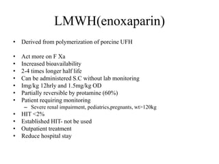 LMWH(enoxaparin)
• Derived from polymerization of porcine UFH
• Act more on F Xa
• Increased bioavailability
• 2-4 times longer half life
• Can be administered S.C without lab monitoring
• Img/kg 12hrly and 1.5mg/kg OD
• Partially reversible by protamine (60%)
• Patient requiring monitoring
– Severe renal impairment, pediatrics,pregnants, wt>120kg
• HIT <2%
• Established HIT- not be used
• Outpatient treatment
• Reduce hospital stay
 