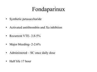 Fondaparinux
• Synthetic petasaccharide
• Activated antithrombin and Xa inhibiion
• Recurrent VTE- 3.8-5%
• Major bleeding- 2-2.6%
• Administered – SC once daily dose
• Half life 17 hour
 