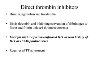 Direct thrombin inhibitors
• Hirudin,argatroban and bivalirudin
• Binds thrombin and inhibiting conversion of fribrinogen to
fibrin and fribrin induced thrombocytopenia
• Used for high suspicion/confirmed HIT or with history of
HIT or HAAb positive cases
• Requires aPTT adjustment
 