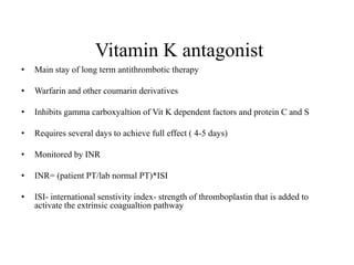 Vitamin K antagonist
• Main stay of long term antithrombotic therapy
• Warfarin and other coumarin derivatives
• Inhibits gamma carboxyaltion of Vit K dependent factors and protein C and S
• Requires several days to achieve full effect ( 4-5 days)
• Monitored by INR
• INR= (patient PT/lab normal PT)*ISI
• ISI- international senstivity index- strength of thromboplastin that is added to
activate the extrinsic coagualtion pathway
 