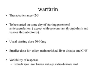 warfarin
• Therapeutic range- 2-3
• To be started on same day of starting parenteral
anticoagualation ( except with concomitant thrombolysis and
venous thrombectomy)
• Usual starting dose 50-10mg
• Smaller dose for older, malnourished, liver disease and CHF
• Variability of response
– Depends upon Liver funtion, diet, age and medicaitons used
 