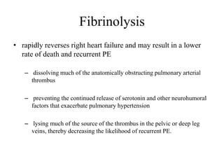 Fibrinolysis
• rapidly reverses right heart failure and may result in a lower
rate of death and recurrent PE
– dissolving much of the anatomically obstructing pulmonary arterial
thrombus
– preventing the continued release of serotonin and other neurohumoral
factors that exacerbate pulmonary hypertension
– lysing much of the source of the thrombus in the pelvic or deep leg
veins, thereby decreasing the likelihood of recurrent PE.
 