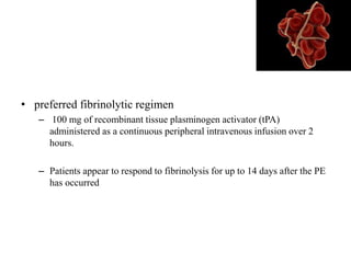 • preferred fibrinolytic regimen
– 100 mg of recombinant tissue plasminogen activator (tPA)
administered as a continuous peripheral intravenous infusion over 2
hours.
– Patients appear to respond to fibrinolysis for up to 14 days after the PE
has occurred
 
