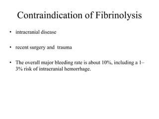 Contraindication of Fibrinolysis
• intracranial disease
• recent surgery and trauma
• The overall major bleeding rate is about 10%, including a 1–
3% risk of intracranial hemorrhage.
 