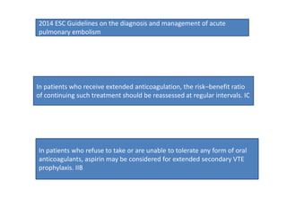 In patients who receive extended anticoagulation, the risk–benefit ratio
of continuing such treatment should be reassessed at regular intervals. IC
In patients who refuse to take or are unable to tolerate any form of oral
anticoagulants, aspirin may be considered for extended secondary VTE
prophylaxis. IIB
2014 ESC Guidelines on the diagnosis and management of acute
pulmonary embolism
 