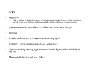 • OCPS
• Pregnancy
– risk is highest in the third trimester of pregnancy and over the 6 weeks of the postpartum
period, being up to 60 times higher compared with the risk in non-pregnant women
• post-menopausal women who receive hormone replacement therapy
• Infection
• Blood transfusion and erythropoiesis-stimulating agents
• Children's- chronic medical conditions, Central lines
• cigarette smoking, obesity, hypercholesterolaemia, hypertension and diabetes
mellitus
• Myocardial infarction and heart failure
 