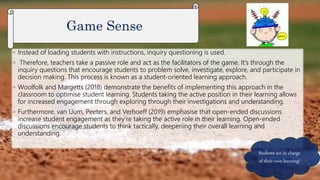 ◦ Instead of loading students with instructions, inquiry questioning is used.
◦ Therefore, teachers take a passive role and act as the facilitators of the game. It’s through the
inquiry questions that encourage students to problem solve, investigate, explore, and participate in
decision making. This process is known as a student-oriented learning approach.
◦ Woolfolk and Margetts (2018) demonstrate the benefits of implementing this approach in the
classroom to optimise student learning. Students taking the active position in their learning allows
for increased engagement through exploring through their investigations and understanding.
◦ Furthermore, van Uum, Peeters, and Verhoeff (2019) emphasise that open-ended discussions
increase student engagement as they’re taking the active role in their learning. Open-ended
discussions encourage students to think tactically, deepening their overall learning and
understanding.
Game Sense
Students are in charge
of their own learning!
 