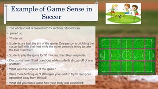 ◦ The whole court is divided into 15 sections. Students are
◦ paired up.
◦ 1st interval:
◦ Students are told the aim of the game: One person is dribbling the
soccer ball with their feet while the other person is trying to take
the ball from them.
◦ Students play the game for 10 minutes, then they swap roles.
◦ Discussion time: I’ll ask questions while students discuss off of one
another.
◦ What was the purpose of this game?
◦ Were there techniques of strategies you used to try to keep your
opponent away from the ball?
◦ What did you notice about how your body was positioned?
Example of Game Sense in
Soccer
 