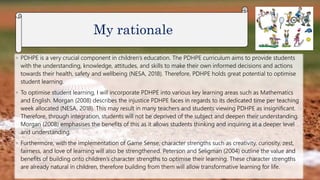◦ PDHPE is a very crucial component in children’s education. The PDHPE curriculum aims to provide students
with the understanding, knowledge, attitudes, and skills to make their own informed decisions and actions
towards their health, safety and wellbeing (NESA, 2018). Therefore, PDHPE holds great potential to optimise
student learning.
◦ To optimise student learning, I will incorporate PDHPE into various key learning areas such as Mathematics
and English. Morgan (2008) describes the injustice PDHPE faces in regards to its dedicated time per teaching
week allocated (NESA, 2018). This may result in many teachers and students viewing PDHPE as insignificant.
Therefore, through integration, students will not be deprived of the subject and deepen their understanding.
Morgan (2008) emphasises the benefits of this as it allows students thinking and inquiring at a deeper level
and understanding.
◦ Furthermore, with the implementation of Game Sense, character strengths such as creativity, curiosity, zest,
fairness, and love of learning will also be strengthened. Peterson and Seligman (2004) outline the value and
benefits of building onto children’s character strengths to optimise their learning. These character strengths
are already natural in children, therefore building from them will allow transformative learning for life.
My rationale
 
