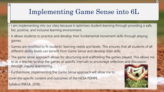 ◦ I am implementing into our class because it optimises student learning through providing a safe,
fair, positive, and inclusive learning environment.
◦ It allows students to practice and develop their fundamental movement skills through playing
games.
◦ Games are modified to fit students’ learning needs and levels. This ensures that all students of all
different ability levels can benefit from Game Sense and develop their skills.
◦ The game sense approach allows for structuring and scaffolding the games played. This allows me
to as a teacher to stop the games at specific intervals to encourage reflection and discussion
through inquiry questioning.
◦ Furthermore, implementing the Game Sense approach will allow me to
cover the specific content and outcomes of the NESA PDHPE
Syllabus (NESA, 2018).
Implementing Game Sense into 6L
 