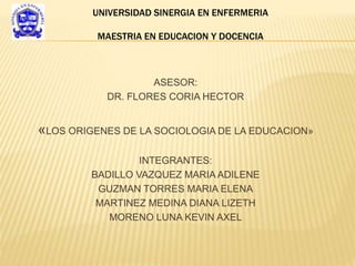 ASESOR:
DR. FLORES CORIA HECTOR
«LOS ORIGENES DE LA SOCIOLOGIA DE LA EDUCACION»
INTEGRANTES:
BADILLO VAZQUEZ MARIA ADILENE
GUZMAN TORRES MARIA ELENA
MARTINEZ MEDINA DIANA LIZETH
MORENO LUNA KEVIN AXEL
UNIVERSIDAD SINERGIA EN ENFERMERIA
MAESTRIA EN EDUCACION Y DOCENCIA
 