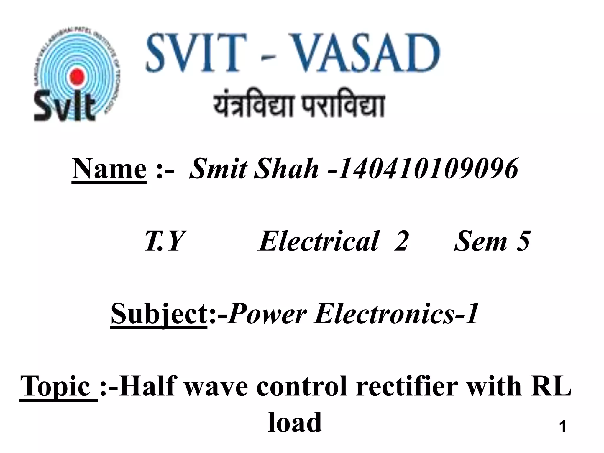 Name :- Smit Shah -140410109096
T.Y Electrical 2 Sem 5
Subject:-Power Electronics-1
Topic :-Half wave control rectifier with RL
load 1