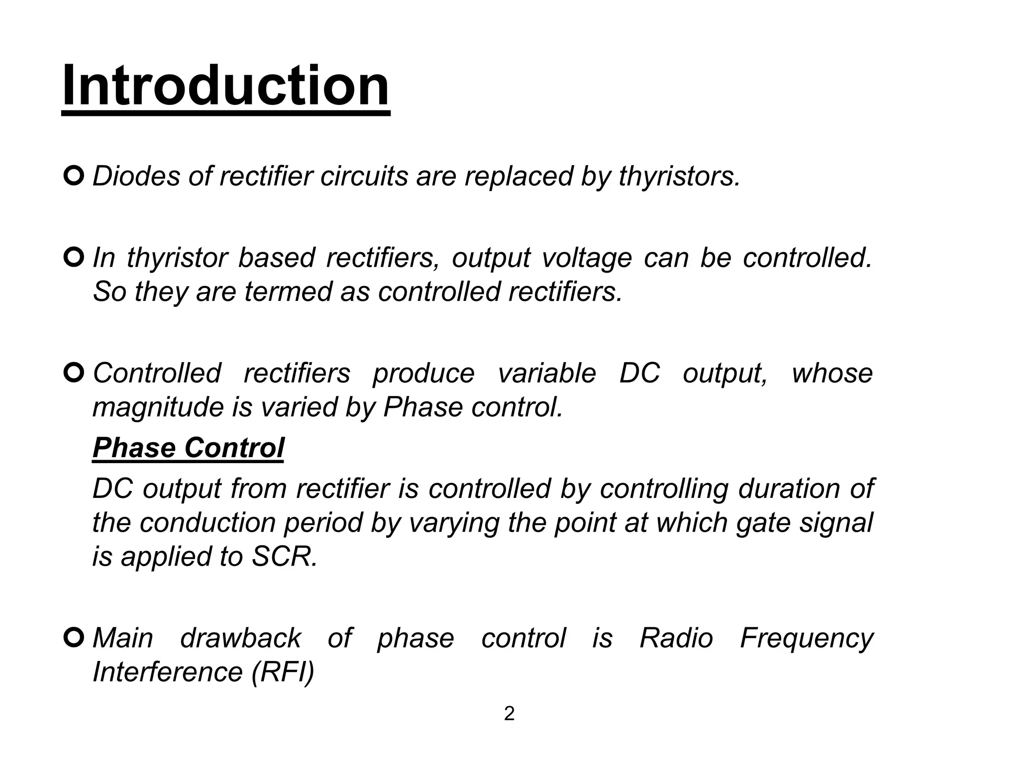 Introduction
Diodes of rectifier circuits are replaced by thyristors.
In thyristor based rectifiers, output voltage can be controlled.
So they are termed as controlled rectifiers.
Controlled rectifiers produce variable DC output, whose
magnitude is varied by Phase control.
Phase Control
DC output from rectifier is controlled by controlling duration of
the conduction period by varying the point at which gate signal
is applied to SCR.
Main drawback of phase control is Radio Frequency
Interference (RFI)
2
