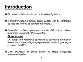 Introduction
 Diodes of rectifier circuits are replaced by thyristors.
 In thyristor based rectifiers, output voltage can be controlled.
So they are termed as controlled rectifiers.
 Controlled rectifiers produce variable DC output, whose
magnitude is varied by Phase control.
Phase Control
DC output from rectifier is controlled by controlling duration of
the conduction period by varying the point at which gate signal
is applied to SCR.
 Main drawback of phase control is Radio Frequency
Interference (RFI)
2
 