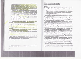 'lntervenci6n    psicopedagógica
         ...Pensamos que nUE~stroecionaJrinstit.ucional tendría como
                                   a                                       ,(:on pJt"Ofesores E!nuna eSClIlela
         premisa insoslayable CREAR eBtrate~:iasde intervencióu a
                                       las
         nivel dd ense:fíante.aprendiente -en la trama vincular intra-     . Escena 1
         subjetiva, intersubjetiva y trans,ubjetiva- falcilitadlorasd.el     La profesora Mar:fa dic(~a la psicopedago[~aTHresa que su
         proceso de crecimiento y de un desarrol1o arm6nico. A(~cionar       2dtmnoJuan tiene un problema.
         €:nlo singular, en lo plural, en lo grupal...
         ...tendremos que pensar en crear las condiciones para que
         "ese ambientra facilitador» (D. Winniccrtt) se transforme ran                aestra María: «Tengo un chico que te:nés que ver porque
         potencializador de lo sano. ¿Cómoes posible pensar 'encre,ar               al~~"pI'oblema tendrá» (María SE! uestra angustiada).
                                                                                                                     m
         las condicioIll~s ara que la patología no se inBtale °, una vez
                          p                                                         Pfric~edagoga Teresa:..,
         instalada, posibilitar que lo sano pued( «ser mostrable~, y
         "poner:loa andar»?                                                  . ])ej¡¡Lremo:a eSf;::ena
                                                                                                     inconclusa         para pensar e:nla posición
         Nos reupondEIUos: erá un desaHo accEtdera nuevaEiestra1~e.
                             S                                             ¿le la psicope    oga.
          gias que estimulen" desa:t'rollen, posibiliten las condiciones      ¿cwn ser:i u losici<mamiento21 adecuado donde 'reresa
          pata que se instale la salud...2O                                   pueda situar p( a cr,:!ar:una esc!l1chapsicopedag6gica y,
                                                                               con.secuencia, u    intervención ,eficaz'?
       La intervenci6n psicopeélagógica en las f~scuelas debe                 Trataré dl3pensar      n ustedes no tanto 10que la psicope-
    dirigir su .m.irada simultáneamente a sl~is inEltancias:               9lagoga deba. decir, sin en q¡:tépOfJ:il.~iónnecesita co¡:ocar8r~
                                                                           para poder pensar. Desde llí podrá construir una interven-
      -Al sujeto aprendiente   que sustenta a cada alumno.                 ~ión adecuada, libre y auto a..
      - Al sujeto enseñante que habita y nutre a cada .alumno.                "Propongoque realicemos u 'a lectura psicodramáti(:a de la
      - A la particular relación del profesor con su grupo y sus           situación.                        .
    afumnos.                                                                  La prime:r~ puesta E~n  eseen tiene por lo menos tres
      - A la   modalidad de aprendizaj/:! del profesor y, en conse-        personajes: a) Profesoral;b) Psico !dagoga;e) Alumno.
    cuenda, a su modalidad de enseñanza.                                      Cuando 11:11
                                                                                         prof€!soradice: ~(Tengo n alumno con proble.
      . AJ grupo de pares real e imaginario al que pertenece el            mas», 'reresa se ubicaría en una po.sic"n que n.opermitiría
    maestro.                                                               tlna le:etura psicopedagógica, si come :~ara a preguntar
      - AJ sistl~ma educatJlVO
                             como un todo.                                 sobre Jruan desde 131rimer momento. Es
                                                                                               p                                 ~   cir, si omitiese El
                                                                           María, con su angustia, sus posibilidades y 'ficultades, con
I
       y en est.as seis instancias debE!enfoear Ul11a irada a la
                                                    m                      su responsabilidad de enseñ.ar.
    singular circulación dEtl onocimiento qUf~ estableció entre
                              c               se                              A veces los psicopedagogos"o los psicólogos e las escue-
    los diversos personajes y el conocimiento,                             l.as, aprisionados también pOJra exigencia efici tÜ,ta, in-
                                                                                                          l
                                                                           tentando «ayudar" al alumno Em   cuestión, olvidan a ,aestro
                                                                           y entonces responden: ~(¿Cómo llama tu alumno. Voy El
                                                                                                            se
                                                                           verIo y estudiado>,.
                                                                              En lugar de plantearse: «Juan tiene un problema qu
      20 :f.~eatriz
                  Rama Montaldo, «Mirar y escuchar desde la diversidad»,      21   Dig'o"poskionamiento" y no "lugar", ya que me refiero a una actitw.
    Revista E.Psi.B.A., WI0, Buenos Aires, :WOQ,                           so.b.i.etiva.que puede ser independiente   del "lugar".


    36                                                                                                                                              3'7
 