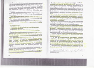 de un modo de pensamiento derivado dj:J:           ,La inti:lrvend6n terapéutica psicopedagógica resulta in~
   fiáestructura psicótica, y en 'tInaaÚnmucho menor propor~         'apropiada para abordar la oligotimia sociaZl6que muehas
 ción puede debers(~a factores de déficit orgánico. En ambas          yeces puede funcionar como rE~asegurodd sistema si el
 situaciones, en general, aunque por difE~rentescausas, el           ,psil:::opedagogo:, equivocarse en el diagnóstico, se hace
                                                                                         al
 niño no puede establecEfr una comunicación c()mpnmsibl(~              é6mplice ingenuamente dE: sta l3ituación.Los tra::;tornos de
                                                                          .                         e
C>O11realidad, es decir que podrá tener dificultades para
      la                                                             >~pI'endizajere.a()tívosexigen de h psil:::oped;agogía c1:ínÜ~a
                                                                                                                                    el
aprender.                                                              qis,eñode nuevas y más eD,cacespropuestas de abordajE:,así
    Estamos diferenciando las diversas respuestas que lo!;          .'<:01110  imponen la necesidad de perfilar estrategias preven~
nii108asumen par.a exprj~sar diferentes problemática!! en su           tivas.
aprendizaje.                                                               A partir de ()bservar só:lola rn.anif€~staciÓne los proble-
                                                                              "                                         d
    En el aprendizaje escolar se refleja toda la dinárnica social      Jn~s, sin anah:¡;r:lrla modalidad de Elprendizaje, la)Il€:nta-
y familiar. Será nuestra labor:,saber escu(:har y mirar, máEl         .blementE~   muchos fracasos escola;res diagnostic:adosoqui-
                                                                                                              son
aUáy más acá de lo que se muestra.                                     YPc:adamentey trat.ados por diferentes especialistas (:omo
   Estoy dife:renciando E:squernátics.mentIB    situaciom~s qUE!      fir:qble.meui aprendizaje.
                                                                                    .de
S(~ muestran como no-aprendi:~aje, respondiendo a diYersa~i                 quandose diagnostica a partir de IDque se observa como
co,usas:                                                               ~~s.ultado,se trabaj a.conuna modalidad de pensamiento que
                                                                       ~onfund(da consecuencia con las causas múltiples.
     . Fracaso escolar   .                                              .i,,1Ha
                                                                              efe(~to tal confusión redunda en maI'ginación,e~cpul-
                                                                                     de
     . Problemas    de aprendizaje: del orden del síntoma           ...~j~nyculpabilización del npren(liente, eximiendo al &is1;ema
     .   Inhibición cognitiva                                        ,~<:iucativoy a lainstituciÓn enseñante (de ]laque como pro-
     .   Oligotimia, basada Hobreuna estructura pBicótica             Iesienales deJa salud formamos parte.) de s(~rinte,rpelados y
                                                                       de interpelarE¡e por su participación en la producción y/o
    La graveda.d de la problemática se correElpond(~e manera
                                                   d                   mantenimiento de EtSera.caso Emel EJtprendizaje.
                                                                                                f
 creCÍen1;e on el ord.en enunciado. SiJtlembargo la exte:nsión
            c                                                               Además, también se mal diagnostk!ancomo (,deficiencias
 de la problemática se corresponde decrecientemente con el              mentales» muchas .;,deficiencia.í»> el conocimil:mtod.elos
                                                                                                             en
 orden enunciado.                                                             difLgnOs¡~icadore$.
    (,El problema de aprendizaje reactivo», fracaso escolar,                    A su vez, se ma.l diagnosti.can con eXj~esivaliviandad
 atecta al aprender del sujeto en sus manifestacione¡;¡, sin                  «dislexias», "diséalc:ulias», «d:isgrafías», «hiperkine8ias»,
 llegar a atrapar a la inteligencia: generalmente surge a                     «ADDs»:: esta forma queda ex:cluidapara los maestros la
                                                                                        de
 partir del choque entre el aprendiente y la institución                      posibilidad dH responsabilizarse de su enseña]:" para los
 educativa qm~func:iona expulsivameute. Para entend,erlo y                    padres el preguntarse por su implicación y, 1l0 es aún más
                                                                                                                            que
 abordado, de:bemos apelar a la situación promotora del                       grave, los niños son ¡[:olocados omool:detosde manipulación.
                                                                                                             c
bloqueo.                                                                        Muchos de esos niños y adolescen1~es rodujeron un pro-
                                                                                                                        p
    El niüo queS(~f:mcuent:ra esta situaciÓn no requÜ:~re,a
                             en                             l                 b}¡;~ma e apnmdizaje como mensaje incons{~ie~It:e re..
                                                                                      d                                             q'l.lie
mayoría de 18:3 eces, trata.miento psi'::opE:Klagógko, fnter~
                v                                   La
v€~ncióndel psicopedagogo se necesita, pero se dirigirá                           11,   Oligotimia sodal: PUE~dempli!u'Be esteconeepto en Sara Paín,
                                                                                                               a
fundamentalmente a la institudón educativa (rmrtodolo,gía-                    Diagnóstico :~,ratamiento de /(18
                                                                                            t                 pr()ble¡nas de apremli~~aje, Nm~va Visión,
idHología",lenguaje.,víncuJo).                                                I-h;¡r,¡D.os Aires,   lH8~~.



30                                                                                                                                                   :31
 