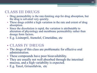 CLASS III DRUGS
• Drug permeability is the rate-limiting step for drug absorption, but
the drug is solvated very quickly.
• These drugs exhibit a high variation in the rate and extent of drug
absorption.
• Since the dissolution is rapid, the variation is attributable to
alteration of physiology and membrane permeability rather than
dosage form factors.
• E.g. Lisinopril, Atenolol, Cimetidine, etc
• CLASS IV DRUGS
• The drugs of this class are problematic for effective oral
administration.
• These compounds have poor bioavailability.
• They are usually not well absorbed through the intestinal
mucosa, and a high variability is expected.
• E.g. Taxol, Griseofulvin, etc
16
 