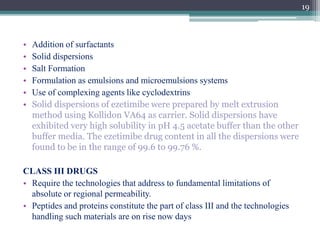 • Addition of surfactants
• Solid dispersions
• Salt Formation
• Formulation as emulsions and microemulsions systems
• Use of complexing agents like cyclodextrins
• Solid dispersions of ezetimibe were prepared by melt extrusion
method using Kollidon VA64 as carrier. Solid dispersions have
exhibited very high solubility in pH 4.5 acetate buffer than the other
buffer media. The ezetimibe drug content in all the dispersions were
found to be in the range of 99.6 to 99.76 %.
CLASS III DRUGS
• Require the technologies that address to fundamental limitations of
absolute or regional permeability.
• Peptides and proteins constitute the part of class III and the technologies
handling such materials are on rise now days
19
 