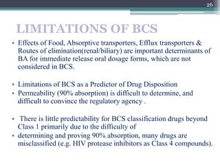LIMITATIONS OF BCS
• Effects of Food, Absorptive transporters, Efflux transporters &
Routes of elimination(renal/biliary) are important determinants of
BA for immediate release oral dosage forms, which are not
considered in BCS.
• Limitations of BCS as a Predictor of Drug Disposition
• Permeability (90% absorption) is difficult to determine, and
difficult to convince the regulatory agency .
• There is little predictability for BCS classification drugs beyond
Class 1 primarily due to the difficulty of
• determining and proving 90% absorption, many drugs are
misclassified (e.g. HIV protease inhibitors as Class 4 compounds).
26
 