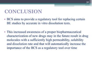 CONCLUSION
• BCS aims to provide a regulatory tool for replacing certain
BE studies by accurate in vitro dissolution tests.
• This increased awareness of a proper biopharmaceutical
characterization of new drugs may in the future result in drug
molecules with a sufficiently high permeability, solubility
and dissolution rate and that will automatically increase the
importance of the BCS as a regulatory tool over time
30
 