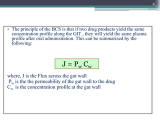 • The principle of the BCS is that if two drug products yield the same
concentration profile along the GIT , they will yield the same plasma
profile after oral administration. This can be summarized by the
following:
where, J is the Flux across the gut wall
Pw is the the permeability of the gut wall to the drug
Cw is the concentration profile at the gut wall
4
J = Pw Cw
 