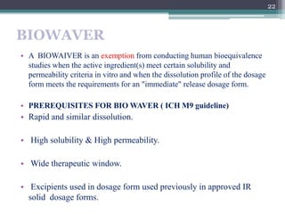 BIOWAVER
• A BIOWAIVER is an exemption from conducting human bioequivalence
studies when the active ingredient(s) meet cer...