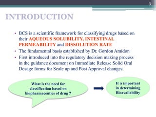 INTRODUCTION
• BCS is a scientific framework for classifying drugs based on
their AQUEOUS SOLUBILITY, INTESTINAL
PERMEABIL...