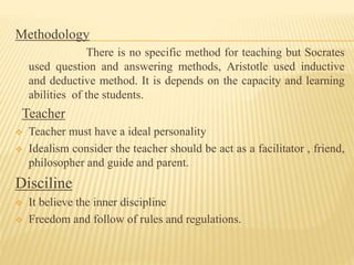 Methodology
There is no specific method for teaching but Socrates
used question and answering methods, Aristotle used inductive
and deductive method. It is depends on the capacity and learning
abilities of the students.
Teacher
 Teacher must have a ideal personality
 Idealism consider the teacher should be act as a facilitator , friend,
philosopher and guide and parent.
Disciline
 It believe the inner discipline
 Freedom and follow of rules and regulations.
 