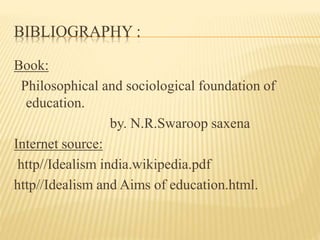 BIBLIOGRAPHY :
Book:
Philosophical and sociological foundation of
education.
by. N.R.Swaroop saxena
Internet source:
http//Idealism india.wikipedia.pdf
http//Idealism and Aims of education.html.
 
