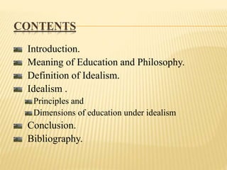 CONTENTS
Introduction.
Meaning of Education and Philosophy.
Definition of Idealism.
Idealism .
Principles and
Dimensions of education under idealism
Conclusion.
Bibliography.
 