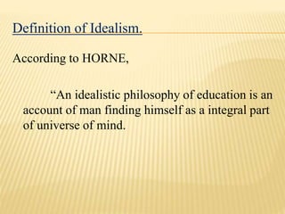 Definition of Idealism.
According to HORNE,
“An idealistic philosophy of education is an
account of man finding himself as a integral part
of universe of mind.
 